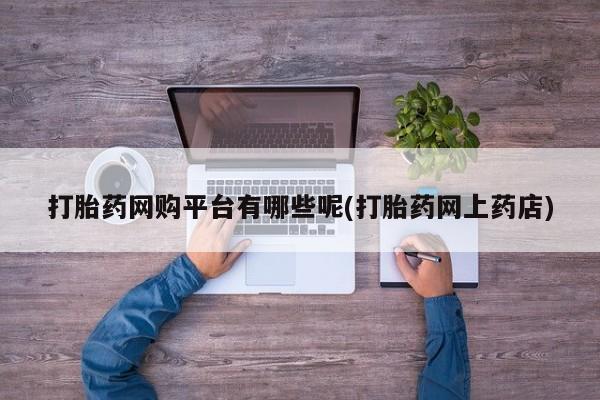 私下卖打胎药的联系方式，打胎药网购平台有哪些呢(打胎药网上药店)