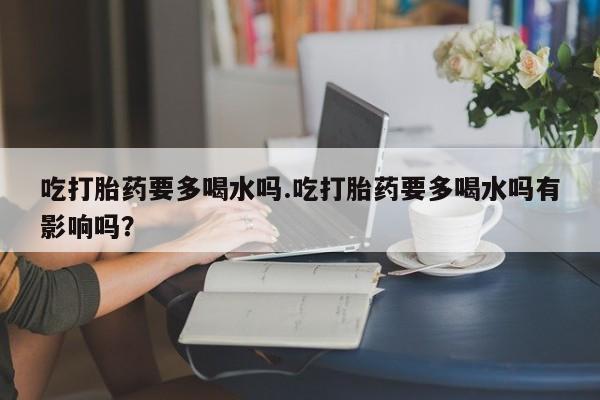 私下卖打胎药的联系方式，吃打胎药要多喝水吗.吃打胎药要多喝水吗有影响吗？